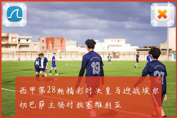 西甲第28轮精彩对决皇马迎战埃尔切巴萨主场对抗塞维利亚