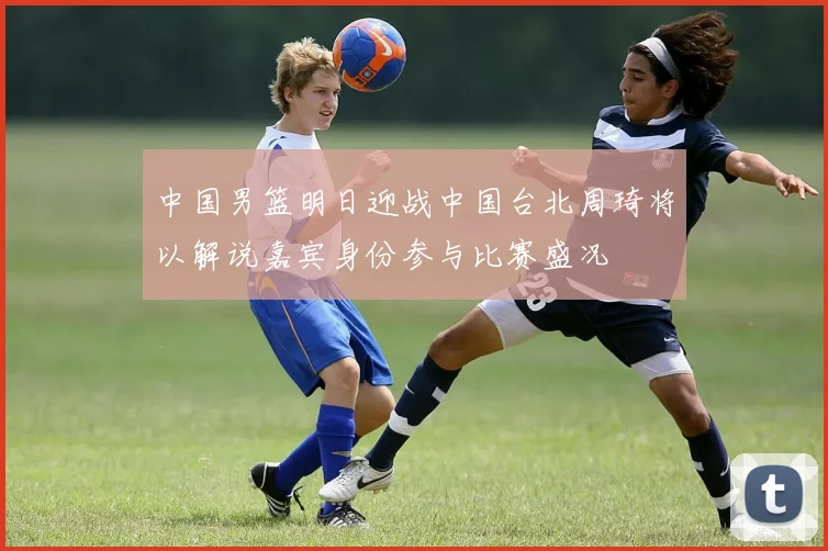 中国男篮明日迎战中国台北周琦将以解说嘉宾身份参与比赛盛况