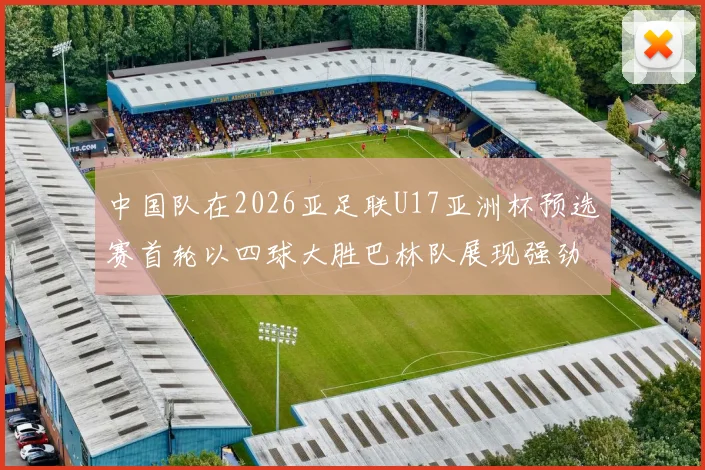 中国队在2026亚足联U17亚洲杯预选赛首轮以四球大胜巴林队展现强劲实力
