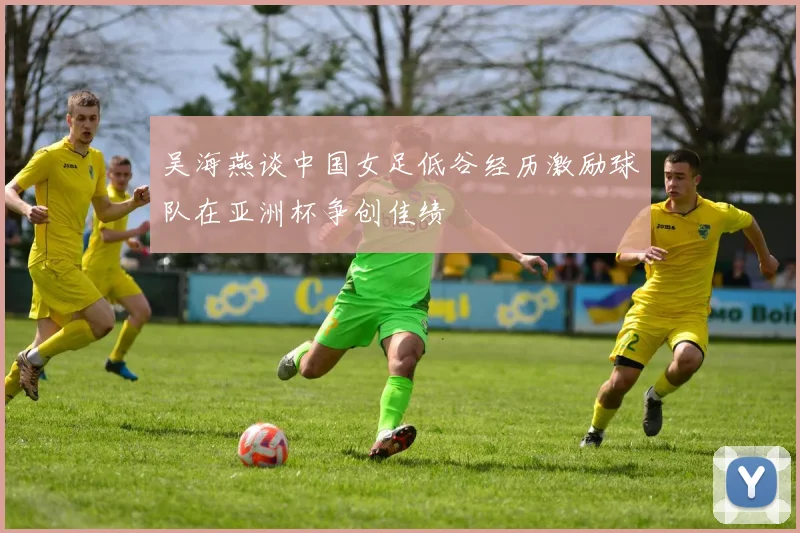 吴海燕谈中国女足低谷经历激励球队在亚洲杯争创佳绩
