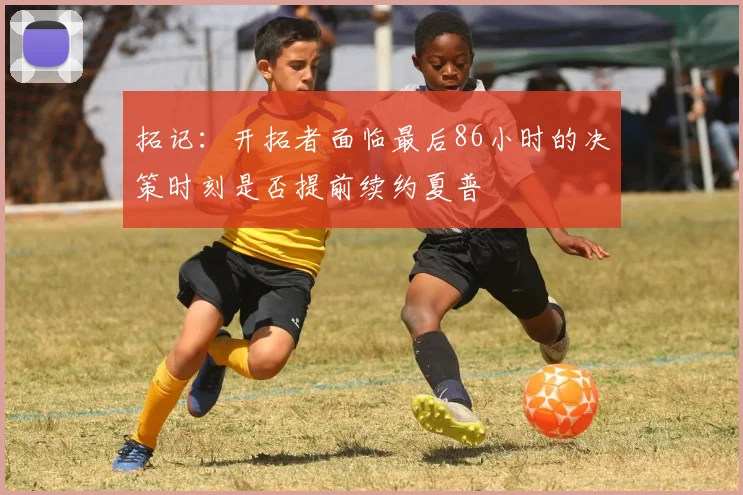 拓记：开拓者面临最后86小时的决策时刻是否提前续约夏普