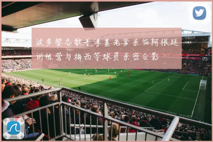 波多黎各歌手洋基老爹亲临阿根廷训练营与梅西等球员亲密合影
