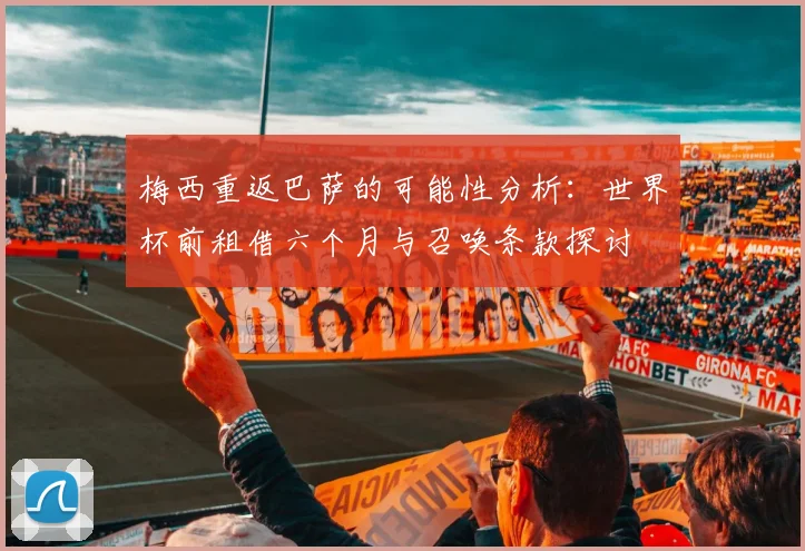 梅西重返巴萨的可能性分析：世界杯前租借六个月与召唤条款探讨