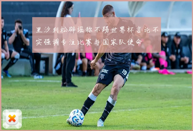 里沙利松辟谣称不踢世界杯言论不实强调专注比赛与国家队使命