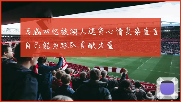 马威回忆被湖人退货心情复杂直言自己能为球队贡献力量