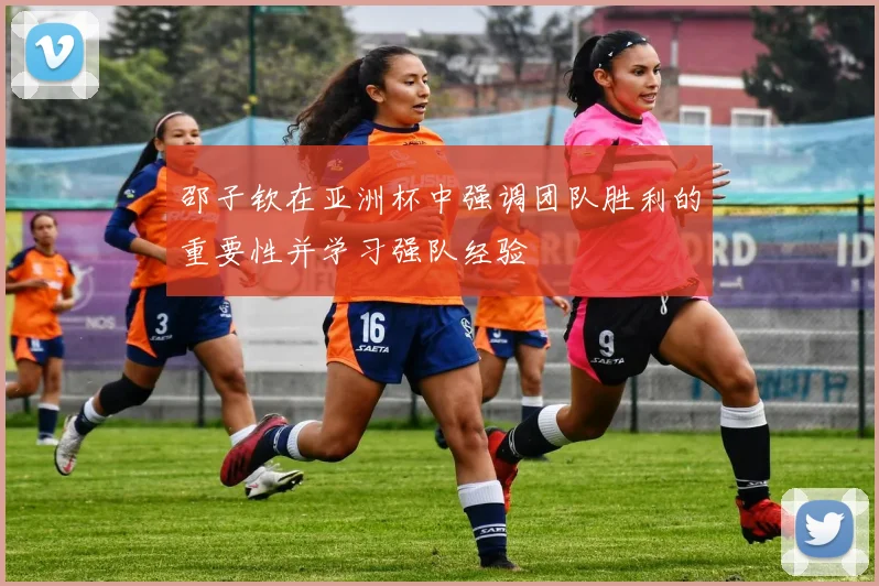 邵子钦在亚洲杯中强调团队胜利的重要性并学习强队经验